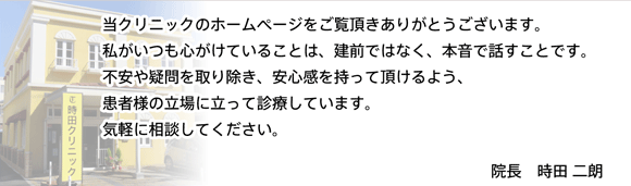 当クリニックのホームページをご覧頂きありがとうございます。私がいつも心がけていることは、建前でなく、本音で話すことです。不安や疑問を取り除き、安心感を持って頂けるよう、患者様の立場に立って診療しています。気軽に相談してください。院長 時田二朗